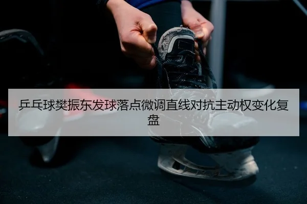 乒乓球樊振东发球落点微调直线对抗主动权变化复盘